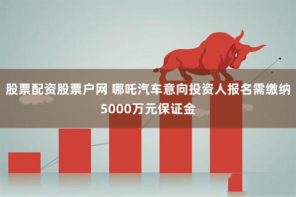 股票配资股票户网 哪吒汽车意向投资人报名需缴纳5000万元保证金