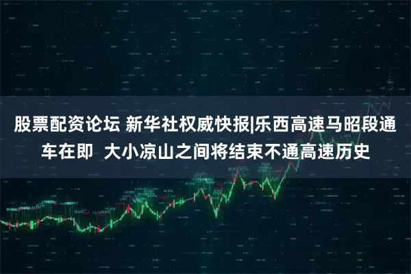 股票配资论坛 新华社权威快报|乐西高速马昭段通车在即  大小凉山之间将结束不通高速历史