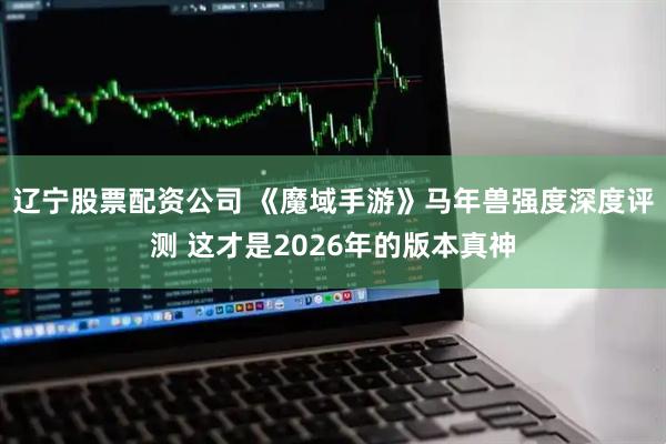辽宁股票配资公司 《魔域手游》马年兽强度深度评测 这才是2026年的版本真神