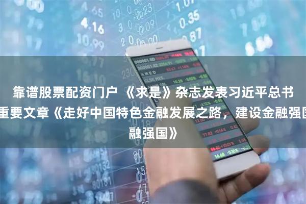 靠谱股票配资门户 《求是》杂志发表习近平总书记重要文章《走好中国特色金融发展之路，建设金融强国》