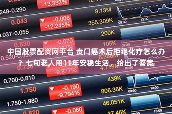 中国股票配资网平台 贲门癌术后拒绝化疗怎么办？七旬老人用11年安稳生活，给出了答案