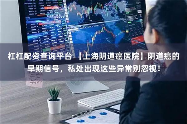 杠杠配资查询平台 【上海阴道癌医院】阴道癌的早期信号，私处出现这些异常别忽视！