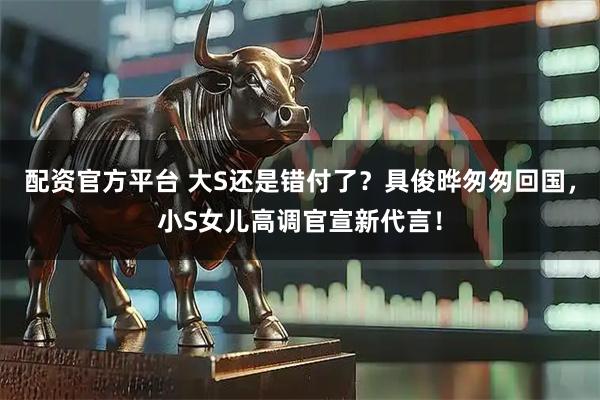 配资官方平台 大S还是错付了？具俊晔匆匆回国，小S女儿高调官宣新代言！