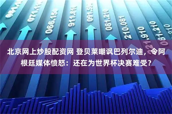 北京网上炒股配资网 登贝莱嘲讽巴列尔迪，令阿根廷媒体愤怒：还在为世界杯决赛难受？
