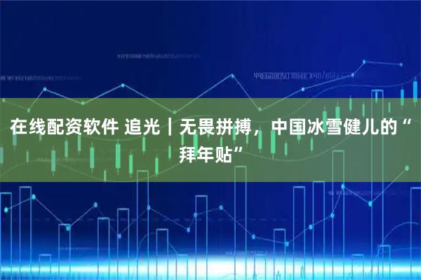 在线配资软件 追光｜无畏拼搏，中国冰雪健儿的“拜年贴”