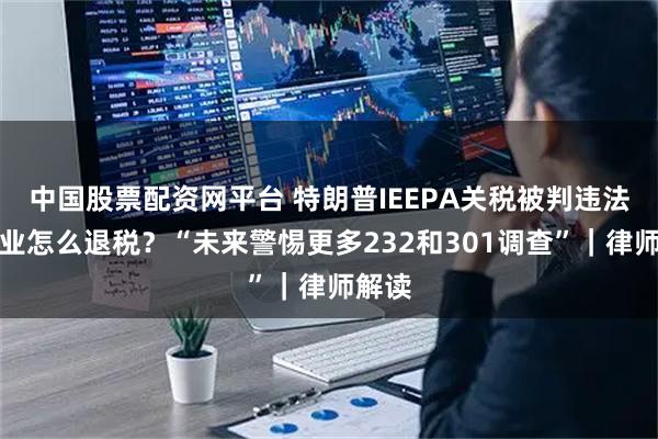 中国股票配资网平台 特朗普IEEPA关税被判违法，企业怎么退税？“未来警惕更多232和301调查”｜律师解读