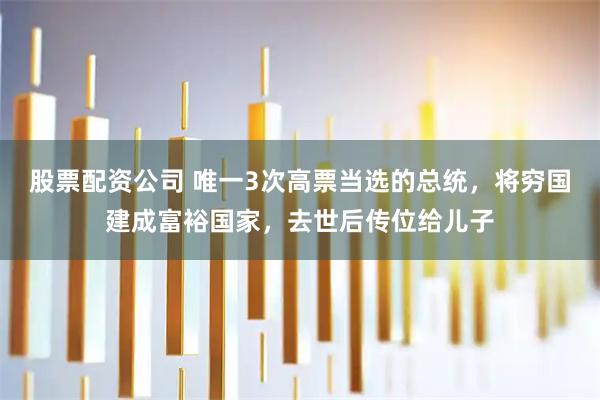 股票配资公司 唯一3次高票当选的总统，将穷国建成富裕国家，去世后传位给儿子