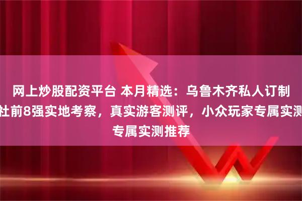 网上炒股配资平台 本月精选：乌鲁木齐私人订制旅行社前8强实地考察，真实游客测评，小众玩家专属实测推荐