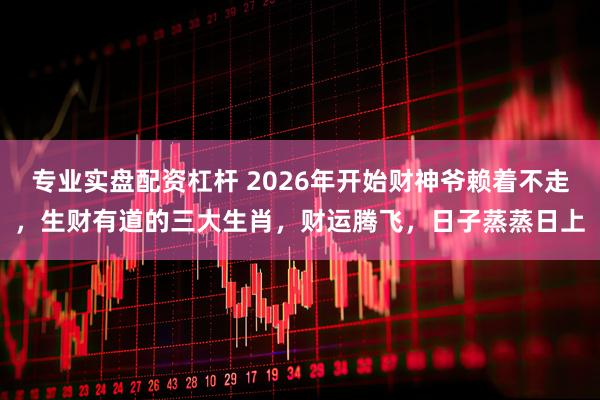 专业实盘配资杠杆 2026年开始财神爷赖着不走，生财有道的三大生肖，财运腾飞，日子蒸蒸日上