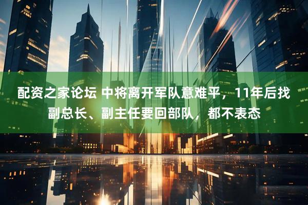 配资之家论坛 中将离开军队意难平，11年后找副总长、副主任要回部队，都不表态