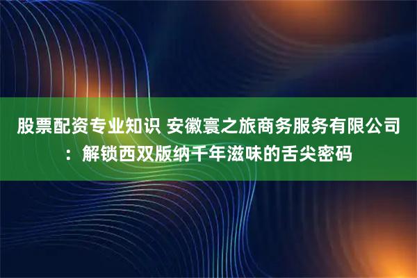 股票配资专业知识 安徽寰之旅商务服务有限公司：解锁西双版纳千年滋味的舌尖密码