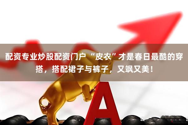 配资专业炒股配资门户 “皮衣”才是春日最酷的穿搭，搭配裙子与裤子，又飒又美！