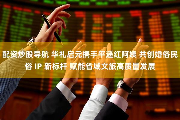 配资炒股导航 华礼启元携手平遥红阿姨 共创婚俗民俗 IP 新标杆 赋能省域文旅高质量发展