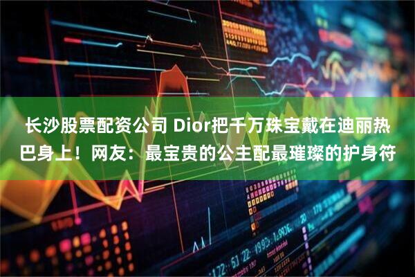 长沙股票配资公司 Dior把千万珠宝戴在迪丽热巴身上！网友：最宝贵的公主配最璀璨的护身符