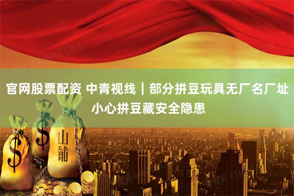 官网股票配资 中青视线｜部分拼豆玩具无厂名厂址 小心拼豆藏安全隐患