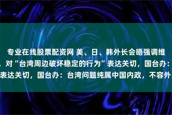 专业在线股票配资网 美、日、韩外长会晤强调维护台海和平稳定的重要，对“台湾周边破坏稳定的行为”表达关切，国台办：台湾问题纯属中国内政，不容外人置喙