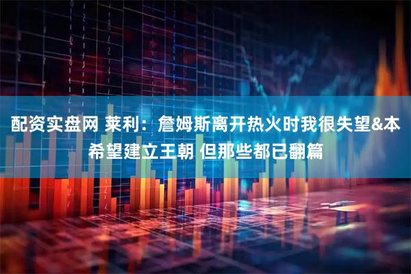 配资实盘网 莱利：詹姆斯离开热火时我很失望&本希望建立王朝 但那些都已翻篇