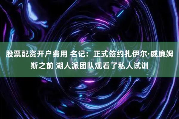 股票配资开户费用 名记：正式签约扎伊尔·威廉姆斯之前 湖人派团队观看了私人试训