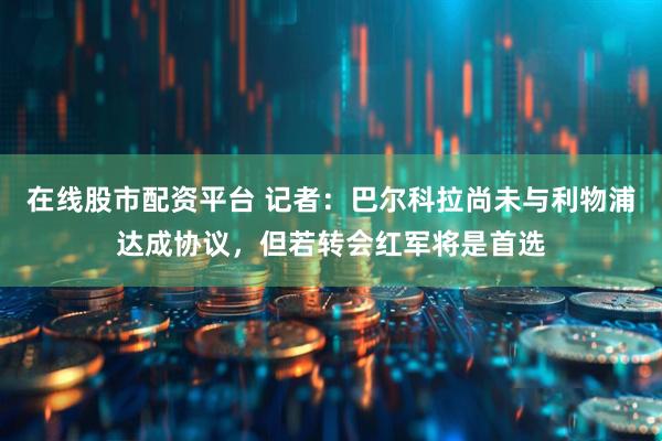 在线股市配资平台 记者：巴尔科拉尚未与利物浦达成协议，但若转会红军将是首选