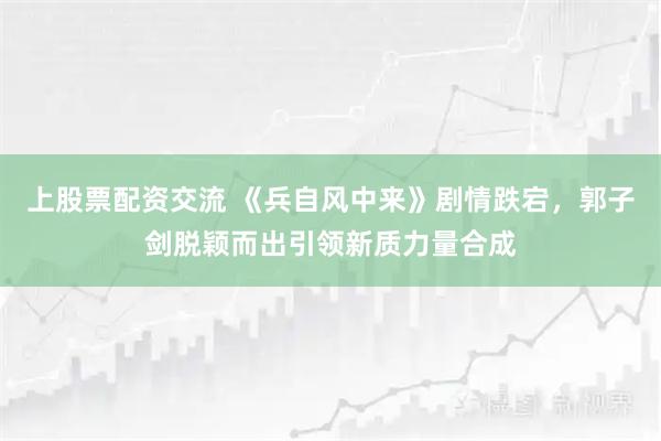 上股票配资交流 《兵自风中来》剧情跌宕，郭子剑脱颖而出引领新质力量合成