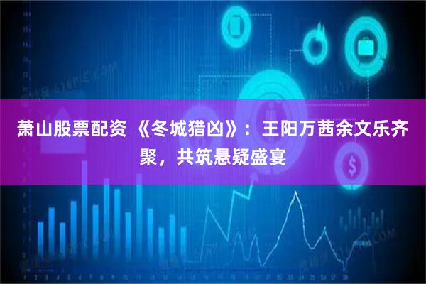 萧山股票配资 《冬城猎凶》：王阳万茜余文乐齐聚，共筑悬疑盛宴
