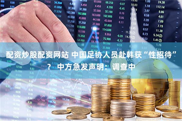 配资炒股配资网站 中国足协人员赴韩获“性招待”？ 中方急发声明：调查中