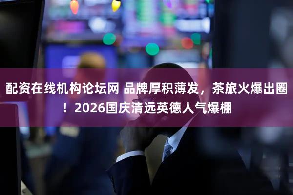 配资在线机构论坛网 品牌厚积薄发，茶旅火爆出圈！2026国庆清远英德人气爆棚