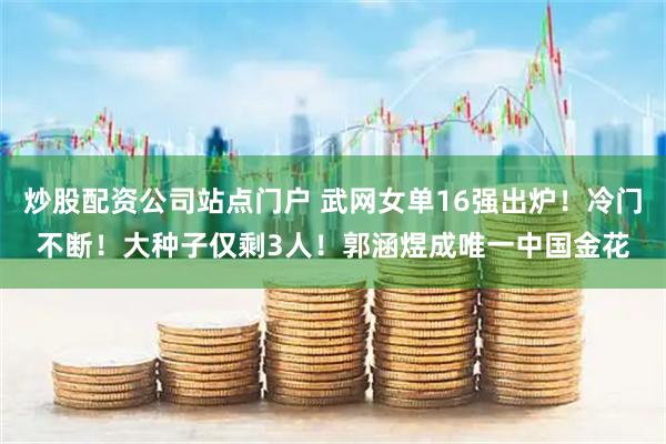 炒股配资公司站点门户 武网女单16强出炉！冷门不断！大种子仅剩3人！郭涵煜成唯一中国金花