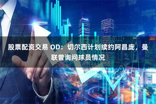 股票配资交易 OD：切尔西计划续约阿昌庞，曼联曾询问球员情况